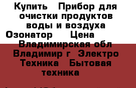 Купить : Прибор для очистки продуктов,воды и воздуха.Озонатор   › Цена ­ 25 500 - Владимирская обл., Владимир г. Электро-Техника » Бытовая техника   